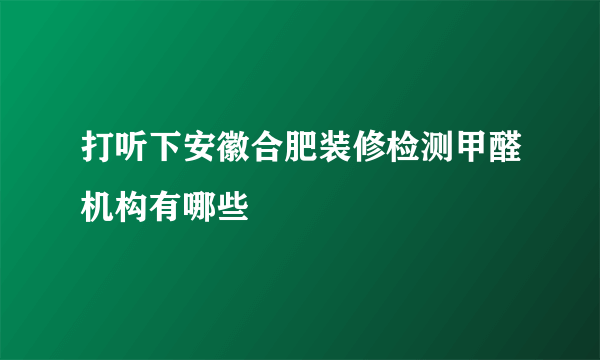 打听下安徽合肥装修检测甲醛机构有哪些