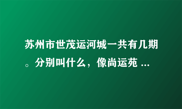 苏州市世茂运河城一共有几期。分别叫什么，像尚运苑 ，苏和苑，世佳苑，，，的是第几期的房子？？？？？