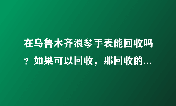 在乌鲁木齐浪琴手表能回收吗？如果可以回收，那回收的价格高吗？？