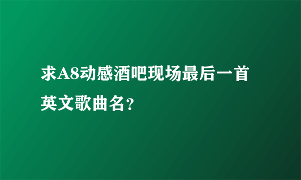 求A8动感酒吧现场最后一首英文歌曲名？