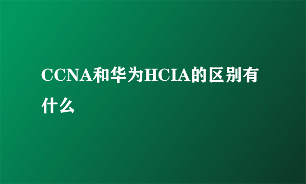 CCNA和华为HCIA的区别有什么