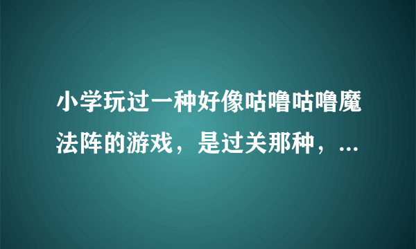 小学玩过一种好像咕噜咕噜魔法阵的游戏，是过关那种，是单机游戏，不知道叫什么名字