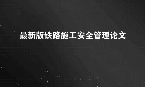 最新版铁路施工安全管理论文