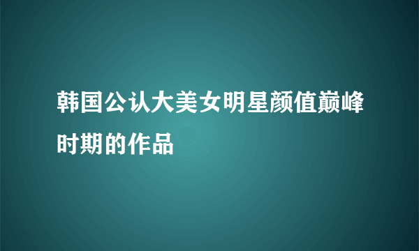 韩国公认大美女明星颜值巅峰时期的作品