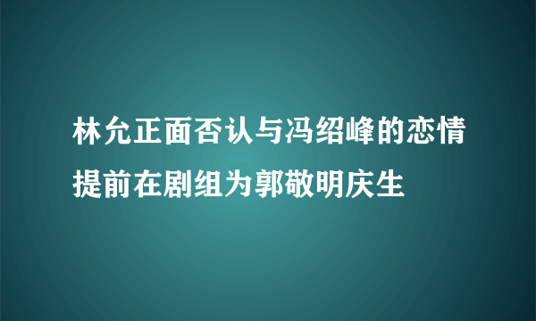 林允正面否认与冯绍峰的恋情提前在剧组为郭敬明庆生