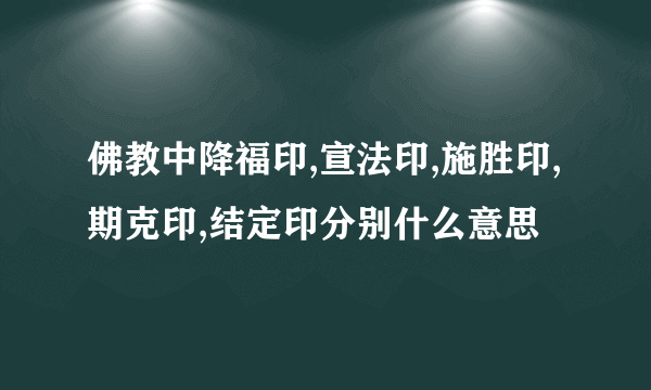 佛教中降福印,宣法印,施胜印,期克印,结定印分别什么意思