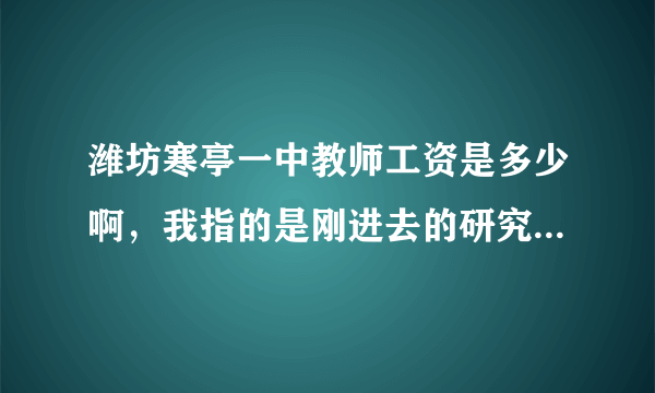 潍坊寒亭一中教师工资是多少啊，我指的是刚进去的研究生，谢谢啦