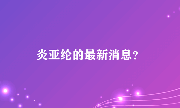 炎亚纶的最新消息？