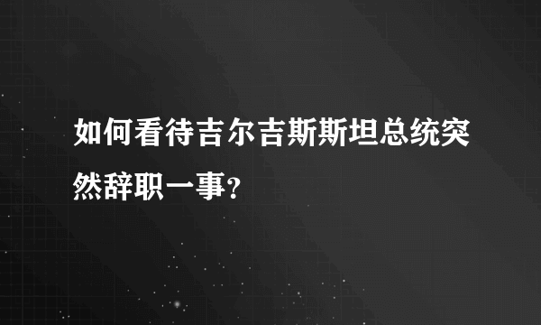 如何看待吉尔吉斯斯坦总统突然辞职一事？