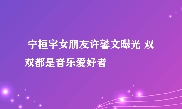  宁桓宇女朋友许馨文曝光 双双都是音乐爱好者