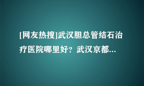 [网友热搜]武汉胆总管结石治疗医院哪里好？武汉京都结石专科医院！