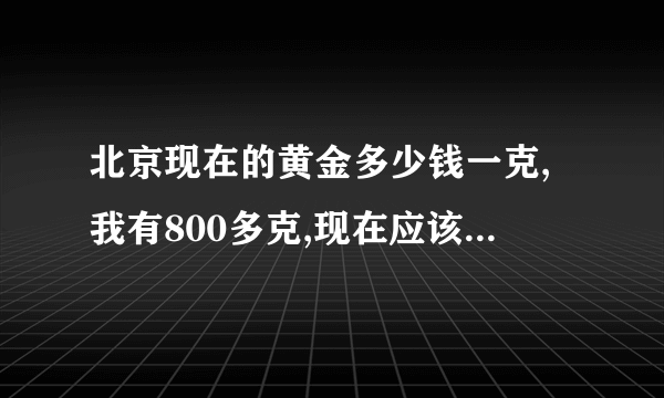 北京现在的黄金多少钱一克,我有800多克,现在应该出手吗?