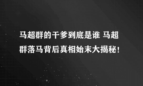 马超群的干爹到底是谁 马超群落马背后真相始末大揭秘！