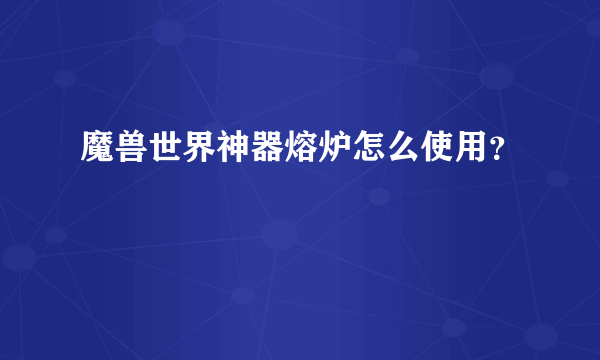 魔兽世界神器熔炉怎么使用？