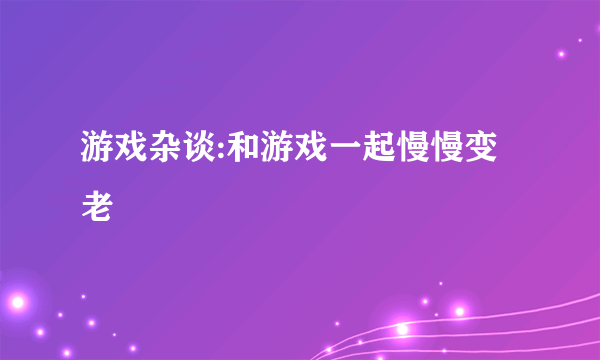 游戏杂谈:和游戏一起慢慢变老