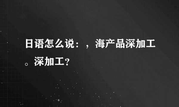 日语怎么说：，海产品深加工。深加工？