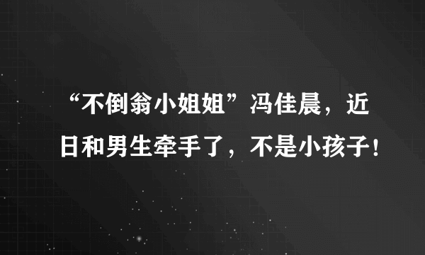 “不倒翁小姐姐”冯佳晨，近日和男生牵手了，不是小孩子！