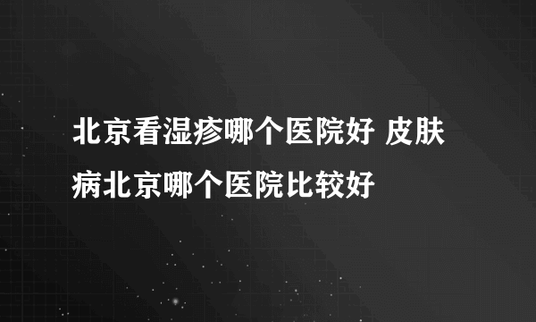 北京看湿疹哪个医院好 皮肤病北京哪个医院比较好