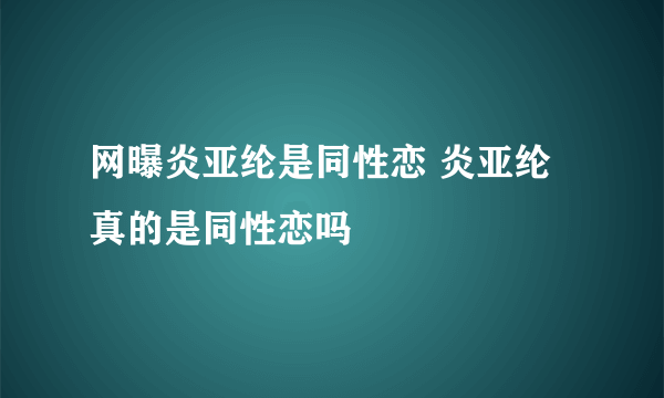 网曝炎亚纶是同性恋 炎亚纶真的是同性恋吗