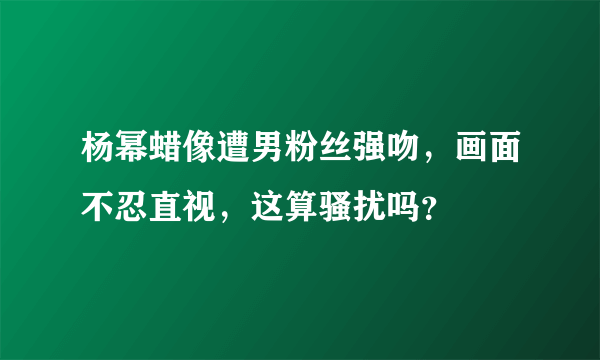 杨幂蜡像遭男粉丝强吻，画面不忍直视，这算骚扰吗？