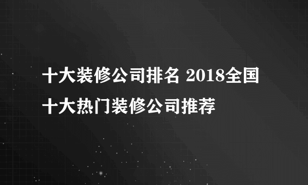 十大装修公司排名 2018全国十大热门装修公司推荐