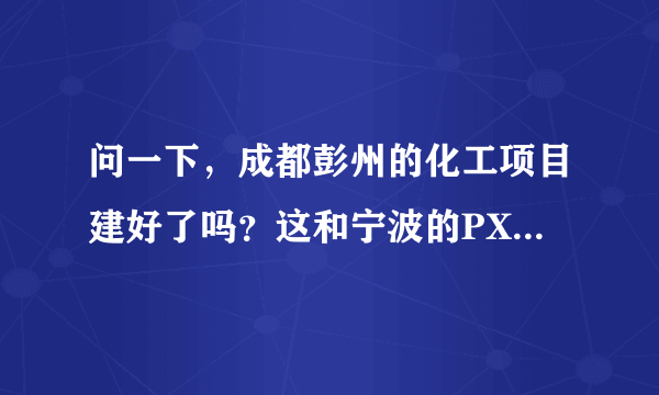 问一下，成都彭州的化工项目建好了吗？这和宁波的PX项目有什么区别？对成都市区会有污染吗？谢谢！！