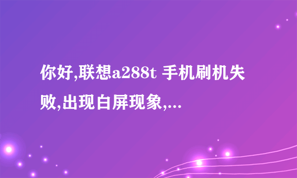 你好,联想a288t 手机刷机失败,出现白屏现象,怎么处理? 怎么处理?帮下我O(∩_∩)O谢谢