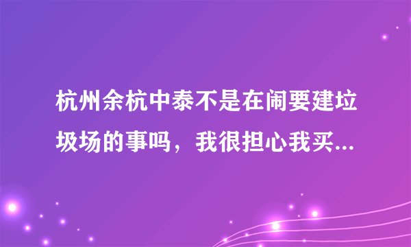 杭州余杭中泰不是在闹要建垃圾场的事吗，我很担心我买的房子也是余杭那边不知道会不会受到影响