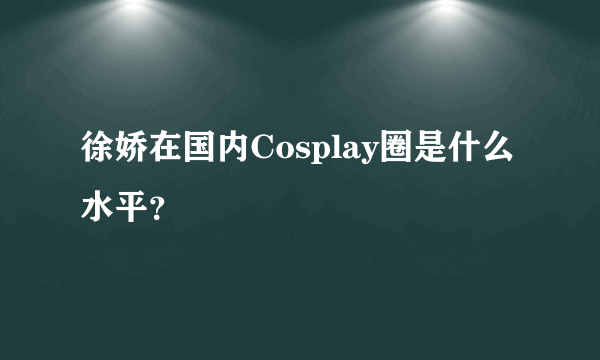 徐娇在国内Cosplay圈是什么水平？