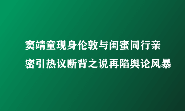 窦靖童现身伦敦与闺蜜同行亲密引热议断背之说再陷舆论风暴