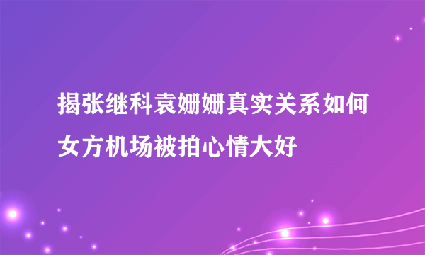 揭张继科袁姗姗真实关系如何女方机场被拍心情大好