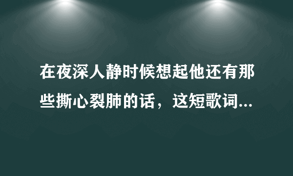 在夜深人静时候想起他还有那些撕心裂肺的话，这短歌词是什么歌啊，有知道的吗？谢谢了