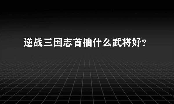 逆战三国志首抽什么武将好？