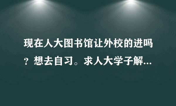 现在人大图书馆让外校的进吗？想去自习。求人大学子解答。或者人大有没有能让外校进去自习的地儿？