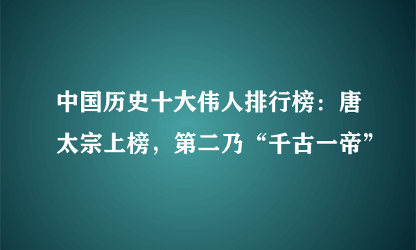 中国历史十大伟人排行榜：唐太宗上榜，第二乃“千古一帝”