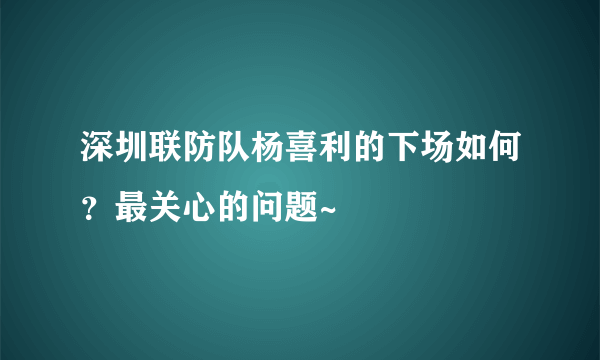 深圳联防队杨喜利的下场如何？最关心的问题~