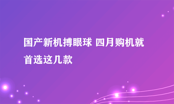 国产新机搏眼球 四月购机就首选这几款