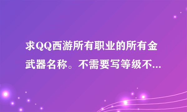 求QQ西游所有职业的所有金武器名称。不需要写等级不需要写职业，只需要名称就好。谢谢各位大神啦！