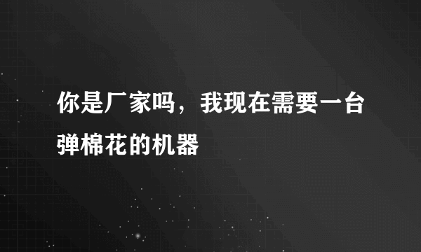 你是厂家吗，我现在需要一台弹棉花的机器