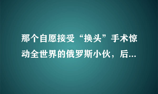 那个自愿接受“换头”手术惊动全世界的俄罗斯小伙，后来怎样了?