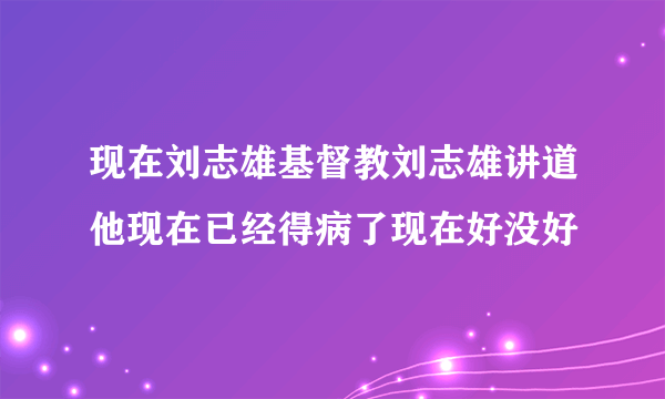 现在刘志雄基督教刘志雄讲道他现在已经得病了现在好没好