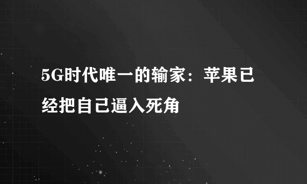 5G时代唯一的输家：苹果已经把自己逼入死角