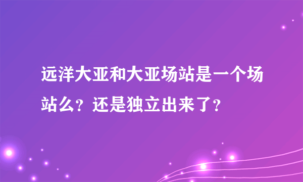 远洋大亚和大亚场站是一个场站么？还是独立出来了？