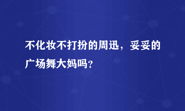 不化妆不打扮的周迅，妥妥的广场舞大妈吗？