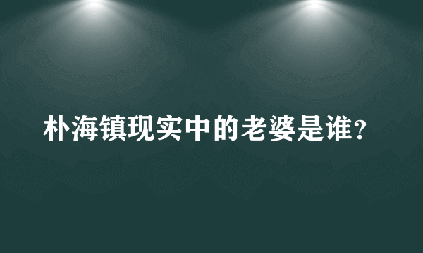 朴海镇现实中的老婆是谁？