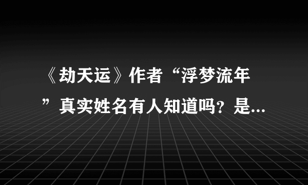 《劫天运》作者“浮梦流年 ”真实姓名有人知道吗？是男的还是女的？