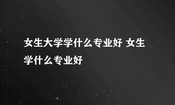 女生大学学什么专业好 女生学什么专业好