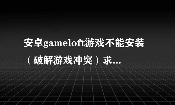 安卓gameloft游戏不能安装（破解游戏冲突）求解决办法。