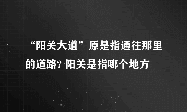 “阳关大道”原是指通往那里的道路? 阳关是指哪个地方