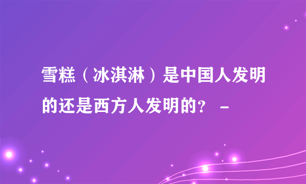 雪糕（冰淇淋）是中国人发明的还是西方人发明的？ -